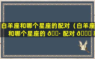 白羊座和哪个星座的配对（白羊座和哪个星座的 🌷 配对 🐎 率最高）